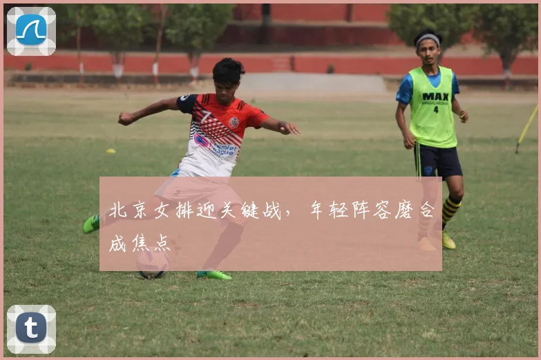 北京女排迎关键战，年轻阵容磨合成焦点 - 搜狐体育推荐