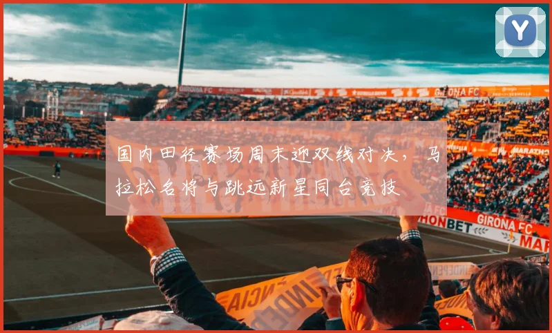 国内田径赛场周末迎双线对决，马拉松名将与跳远新星同台竞技 - 搜狐体育资讯
