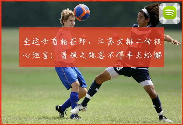 全运会首轮在即，江苏女排二传核心坦言：晋级之路容不得半点松懈 - 搜狐体育推荐