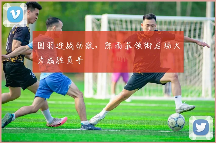 国羽迎战劲敌，陈雨菲领衔后场火力成胜负手 - 搜狐体育资讯