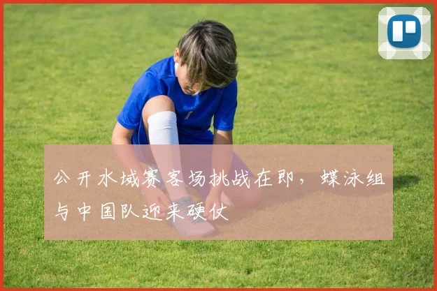 公开水域赛客场挑战在即，蝶泳组与中国队迎来硬仗 - 搜狐体育推荐