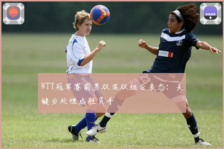 WTT冠军赛前男双混双组合表态：关键分处理成胜负手 - 搜狐体育推荐