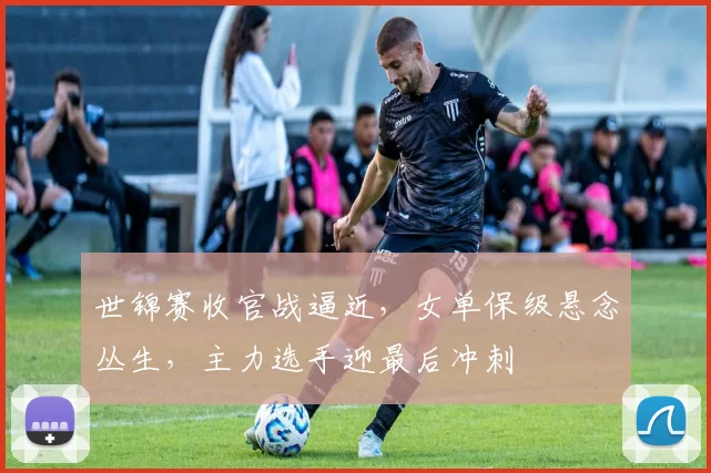 世锦赛收官战逼近,女单保级悬念丛生,主力选手迎最后冲刺 - 搜狐体育推荐