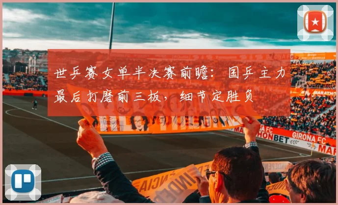世乒赛女单半决赛前瞻:国乒主力最后打磨前三板,细节定胜负 - 搜狐体育推荐