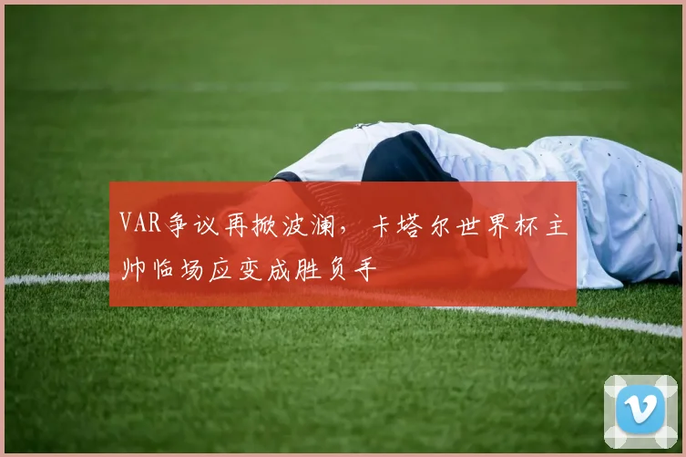 VAR争议再掀波澜,卡塔尔世界杯主帅临场应变成胜负手 - 搜狐体育推荐