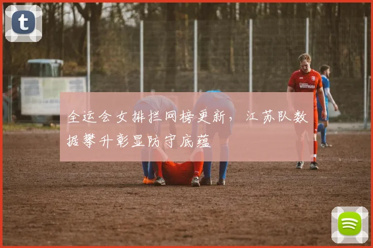 全运会女排拦网榜更新，江苏队数据攀升彰显防守底蕴 - 搜狐体育推荐