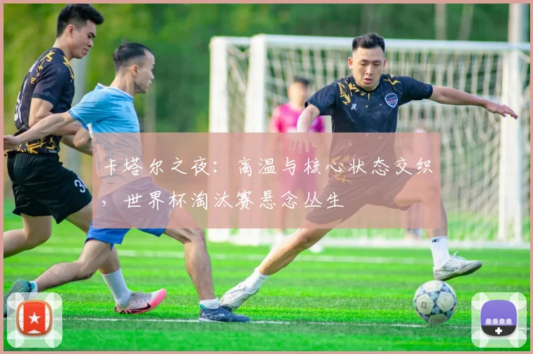 卡塔尔之夜:高温与核心状态交织,世界杯淘汰赛悬念丛生 - 搜狐体育推荐