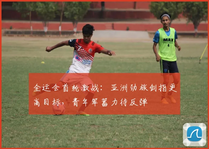 全运会首轮激战:亚洲劲旅剑指更高目标,青年军蓄力待反弹 - 搜狐体育推荐
