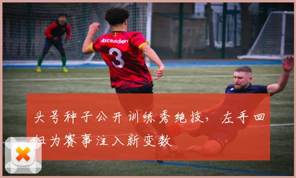 头号种子公开训练秀绝技，左手回归为赛事注入新变数 - 搜狐体育推荐