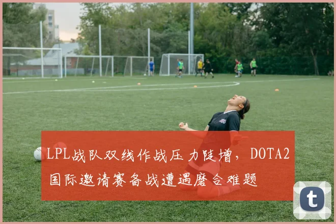 LPL战队双线作战压力陡增，DOTA2国际邀请赛备战遭遇磨合难题 - 搜狐体育推荐