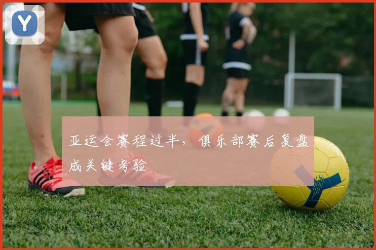 亚运会赛程过半,俱乐部赛后复盘成关键考验 - 搜狐体育推荐