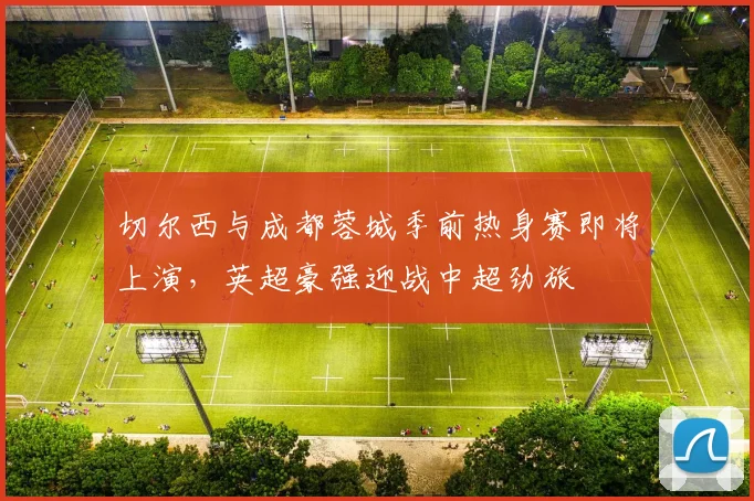 切尔西与成都蓉城季前热身赛即将上演,英超豪强迎战中超劲旅 - 搜狐体育推荐