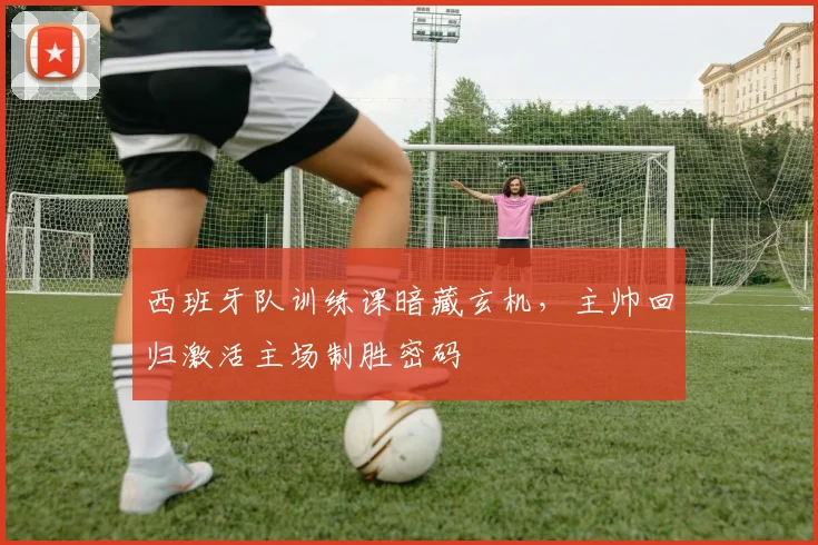 西班牙队训练课暗藏玄机，主帅回归激活主场制胜密码 - 搜狐体育推荐