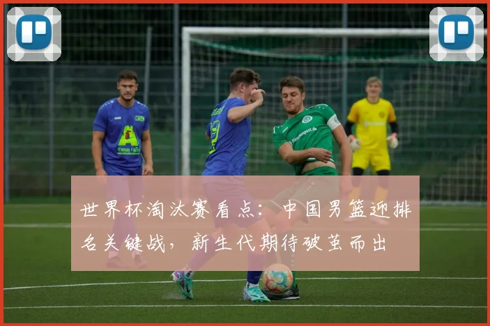 世界杯淘汰赛看点:中国男篮迎排名关键战,新生代期待破茧而出 - 搜狐体育推荐