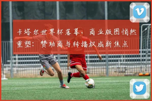卡塔尔世界杯落幕,商业版图悄然重塑:赞助商与转播权成新焦点 - 搜狐体育推荐