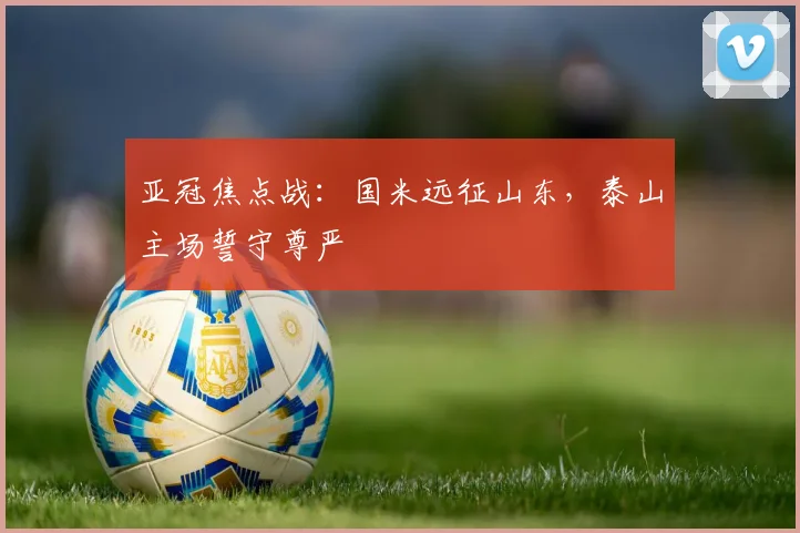 亚冠焦点战：国米远征山东，泰山主场誓守尊严 - 搜狐体育推荐