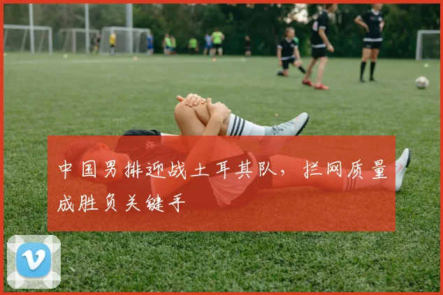 中国男排迎战土耳其队，拦网质量成胜负关键手 - 搜狐体育推荐
