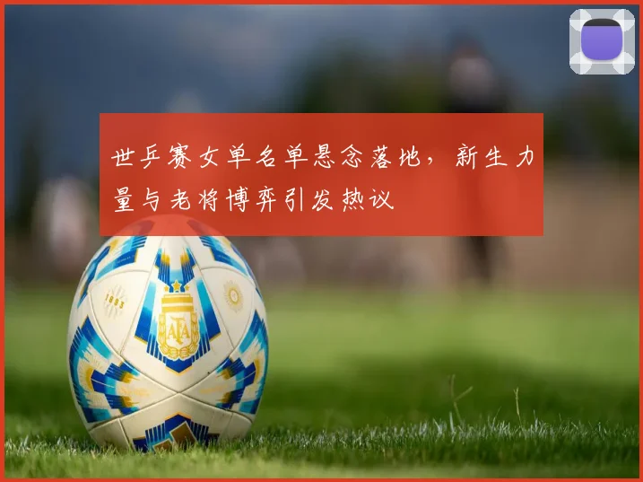 世乒赛女单名单悬念落地，新生力量与老将博弈引发热议 - 搜狐体育推荐