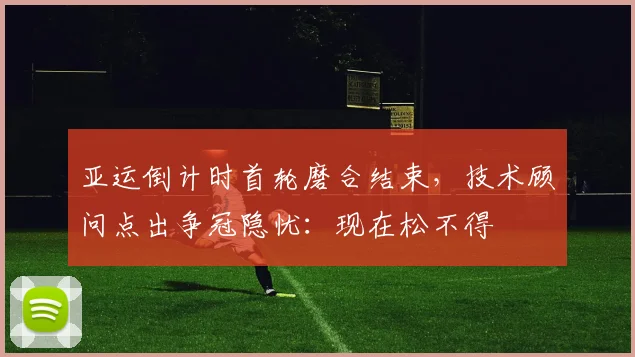 亚运倒计时首轮磨合结束,技术顾问点出争冠隐忧:现在松不得 - 搜狐体育推荐