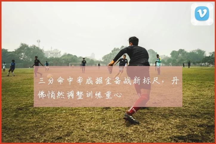 三分命中率成掘金备战新标尺，丹佛悄然调整训练重心 - 搜狐体育推荐