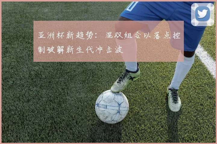 亚洲杯新趋势：混双组合以落点控制破解新生代冲击波 - 搜狐体育精选